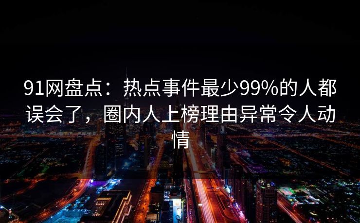 91网盘点：热点事件最少99%的人都误会了，圈内人上榜理由异常令人动情