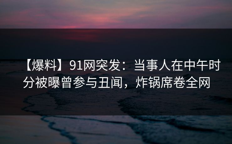 【爆料】91网突发：当事人在中午时分被曝曾参与丑闻，炸锅席卷全网
