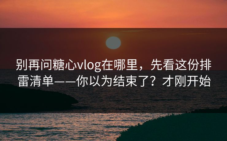 别再问糖心vlog在哪里，先看这份排雷清单——你以为结束了？才刚开始