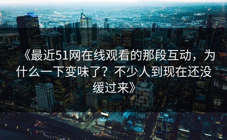 《最近51网在线观看的那段互动，为什么一下变味了？不少人到现在还没缓过来》