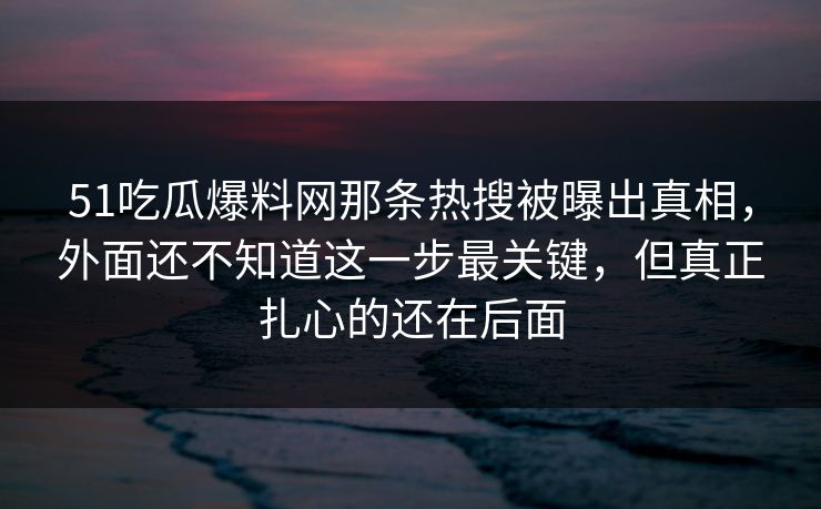 51吃瓜爆料网那条热搜被曝出真相，外面还不知道这一步最关键，但真正扎心的还在后面