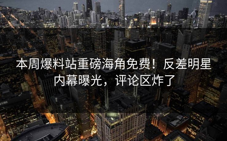 本周爆料站重磅海角免费！反差明星内幕曝光，评论区炸了