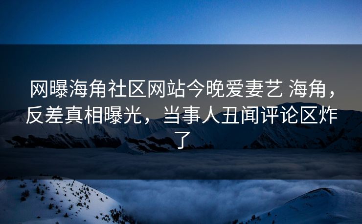 网曝海角社区网站今晚爱妻艺 海角，反差真相曝光，当事人丑闻评论区炸了