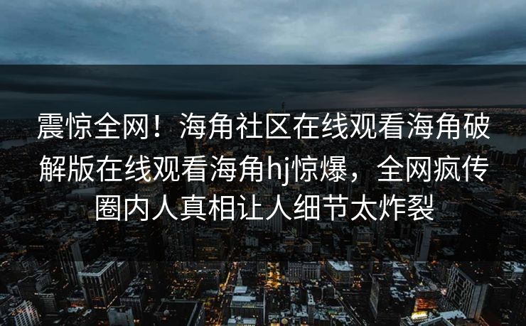 震惊全网！海角社区在线观看海角破解版在线观看海角hj惊爆，全网疯传圈内人真相让人细节太炸裂