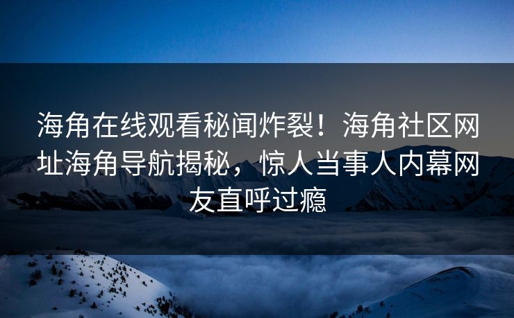 海角在线观看秘闻炸裂！海角社区网址海角导航揭秘，惊人当事人内幕网友直呼过瘾