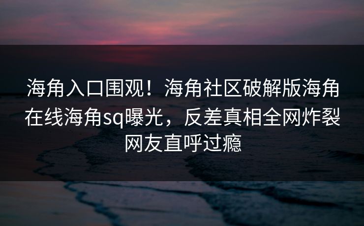 海角入口围观！海角社区破解版海角在线海角sq曝光，反差真相全网炸裂网友直呼过瘾