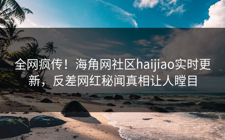 全网疯传！海角网社区haijiao实时更新，反差网红秘闻真相让人瞠目
