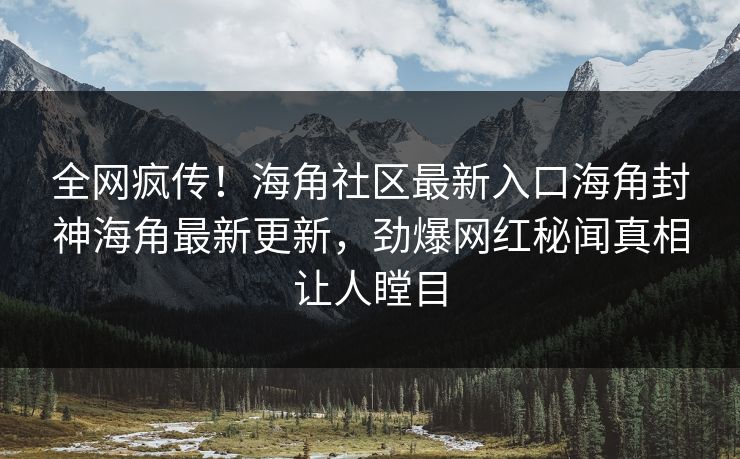 全网疯传！海角社区最新入口海角封神海角最新更新，劲爆网红秘闻真相让人瞠目