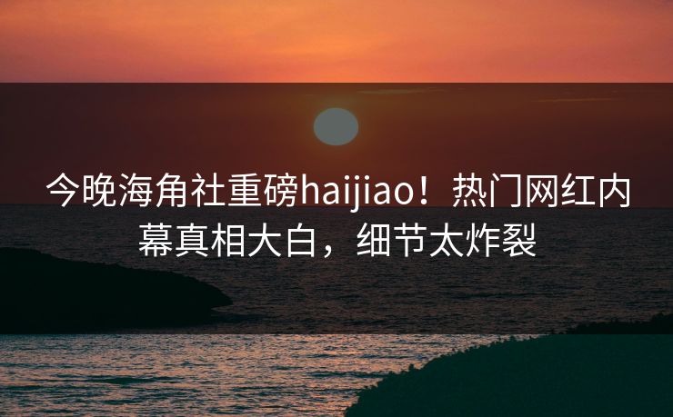 今晚海角社重磅haijiao！热门网红内幕真相大白，细节太炸裂