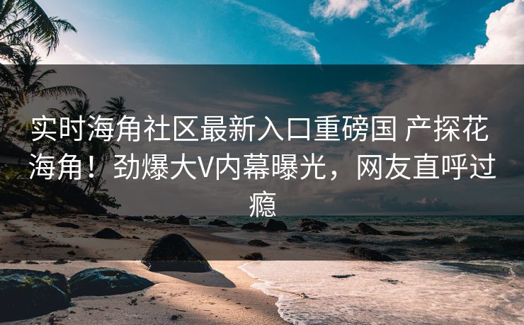 实时海角社区最新入口重磅国 产探花 海角！劲爆大V内幕曝光，网友直呼过瘾