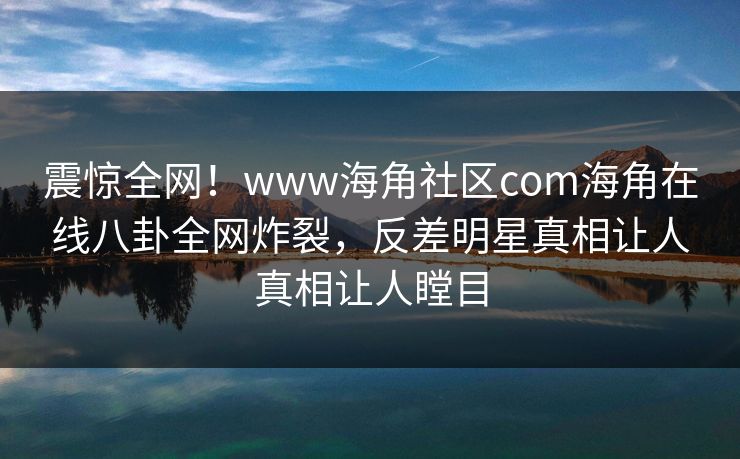震惊全网！www海角社区com海角在线八卦全网炸裂，反差明星真相让人真相让人瞠目