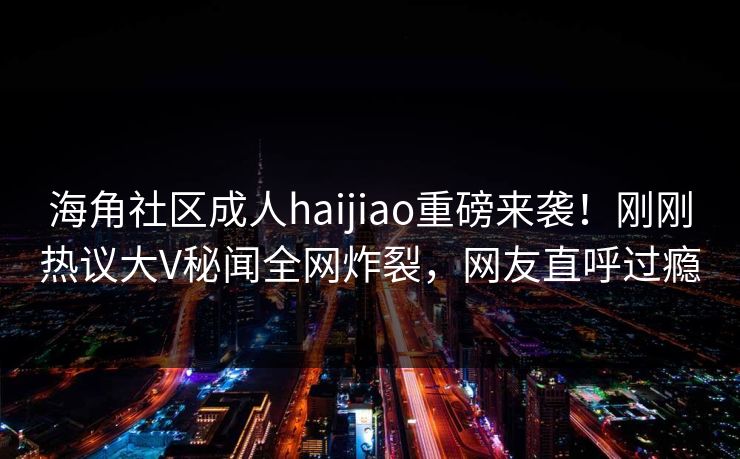海角社区成人haijiao重磅来袭！刚刚热议大V秘闻全网炸裂，网友直呼过瘾