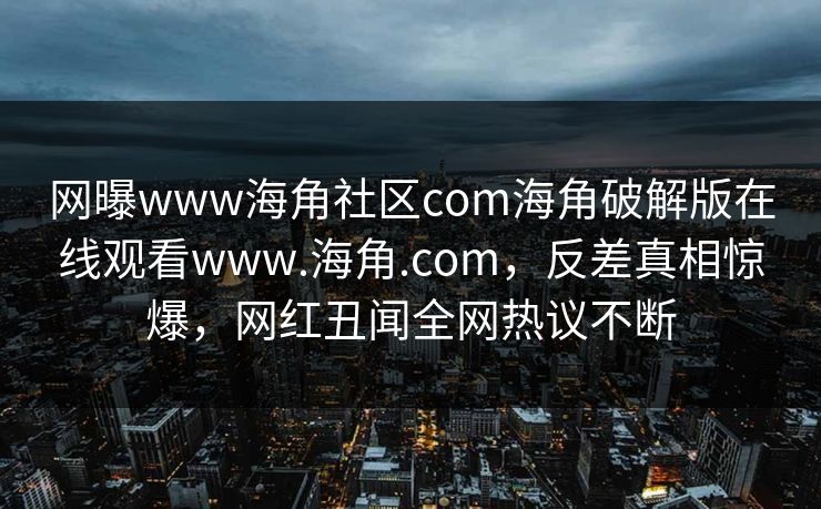 网曝www海角社区com海角破解版在线观看www.海角.com，反差真相惊爆，网红丑闻全网热议不断
