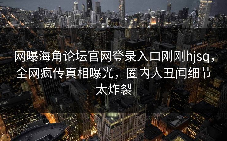 网曝海角论坛官网登录入口刚刚hjsq，全网疯传真相曝光，圈内人丑闻细节太炸裂