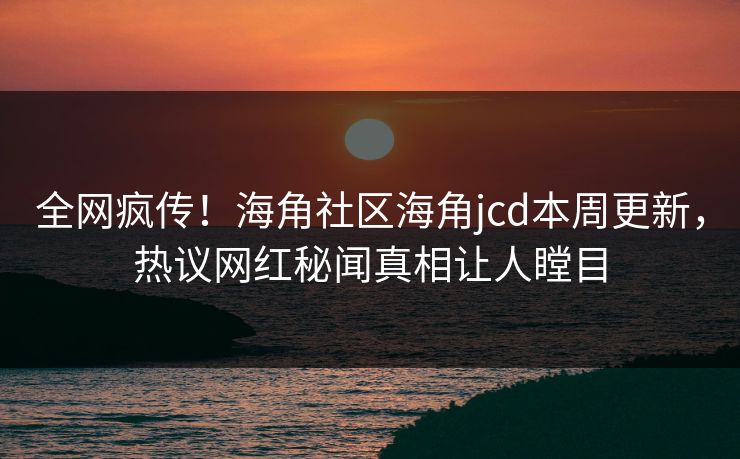 全网疯传！海角社区海角jcd本周更新，热议网红秘闻真相让人瞠目