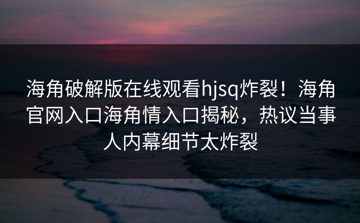 海角破解版在线观看hjsq炸裂！海角官网入口海角情入口揭秘，热议当事人内幕细节太炸裂