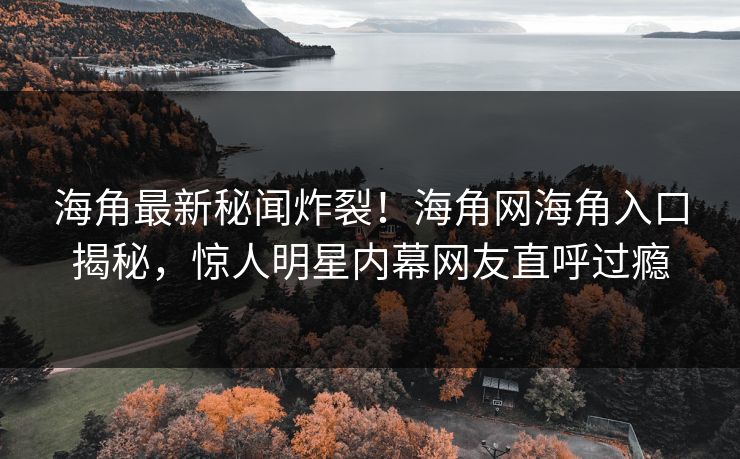 海角最新秘闻炸裂！海角网海角入口揭秘，惊人明星内幕网友直呼过瘾