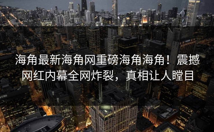 海角最新海角网重磅海角海角！震撼网红内幕全网炸裂，真相让人瞠目