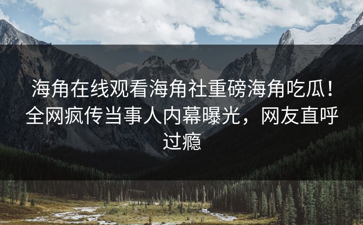 海角在线观看海角社重磅海角吃瓜！全网疯传当事人内幕曝光，网友直呼过瘾