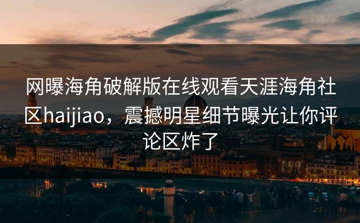 网曝海角破解版在线观看天涯海角社区haijiao，震撼明星细节曝光让你评论区炸了