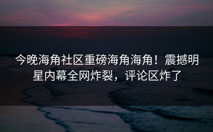 今晚海角社区重磅海角海角！震撼明星内幕全网炸裂，评论区炸了