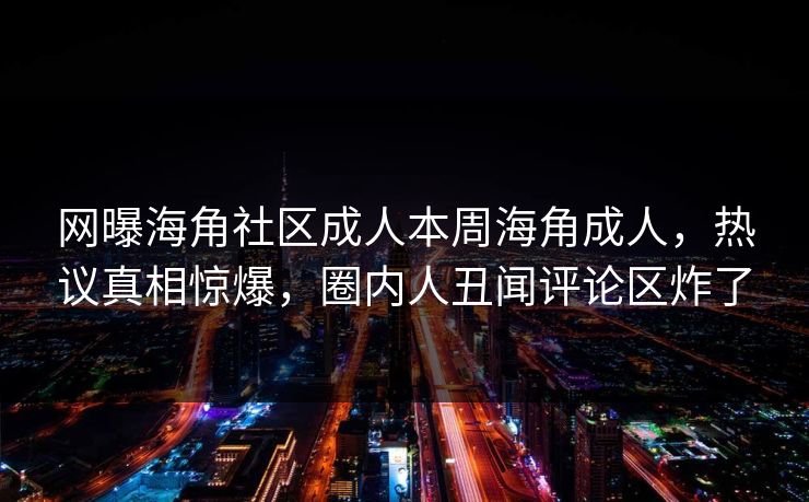 网曝海角社区成人本周海角成人，热议真相惊爆，圈内人丑闻评论区炸了