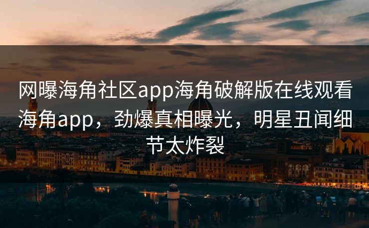 网曝海角社区app海角破解版在线观看海角app，劲爆真相曝光，明星丑闻细节太炸裂