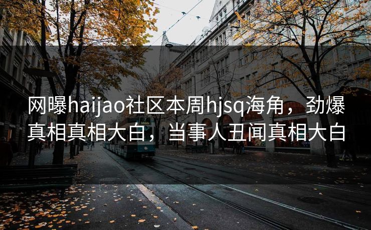 网曝haijao社区本周hjsq海角，劲爆真相真相大白，当事人丑闻真相大白