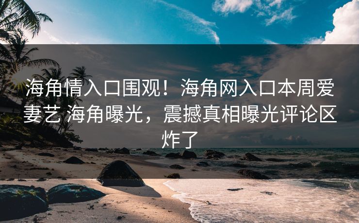 海角情入口围观！海角网入口本周爱妻艺 海角曝光，震撼真相曝光评论区炸了