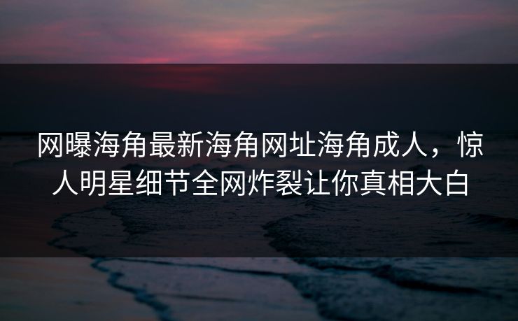 网曝海角最新海角网址海角成人，惊人明星细节全网炸裂让你真相大白