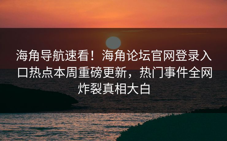 海角导航速看！海角论坛官网登录入口热点本周重磅更新，热门事件全网炸裂真相大白