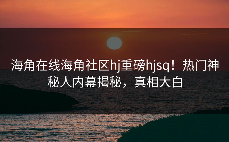 海角在线海角社区hj重磅hjsq！热门神秘人内幕揭秘，真相大白