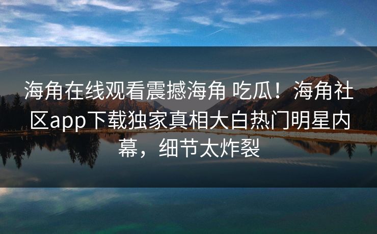 海角在线观看震撼海角 吃瓜！海角社区app下载独家真相大白热门明星内幕，细节太炸裂