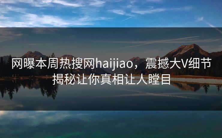 网曝本周热搜网haijiao，震撼大V细节揭秘让你真相让人瞠目