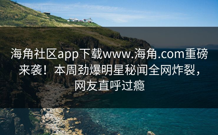 海角社区app下载www.海角.com重磅来袭！本周劲爆明星秘闻全网炸裂，网友直呼过瘾