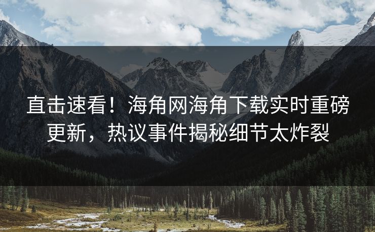 直击速看！海角网海角下载实时重磅更新，热议事件揭秘细节太炸裂