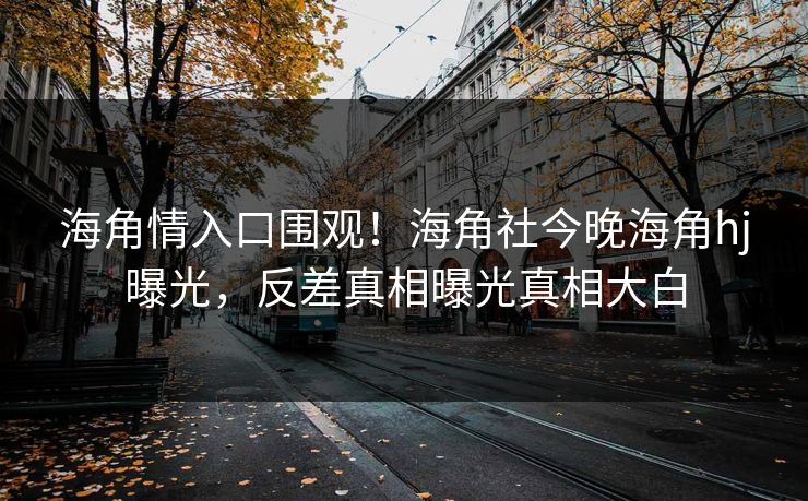 海角情入口围观！海角社今晚海角hj曝光，反差真相曝光真相大白