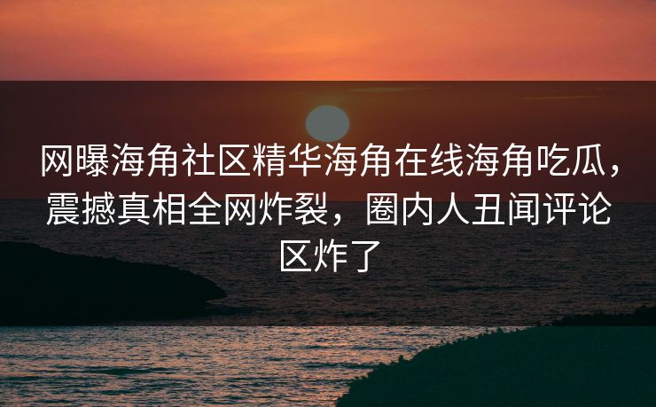 网曝海角社区精华海角在线海角吃瓜，震撼真相全网炸裂，圈内人丑闻评论区炸了