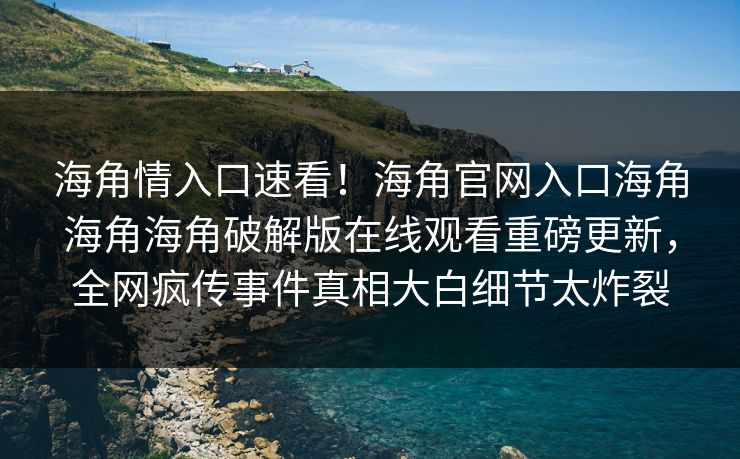 海角情入口速看！海角官网入口海角海角海角破解版在线观看重磅更新，全网疯传事件真相大白细节太炸裂
