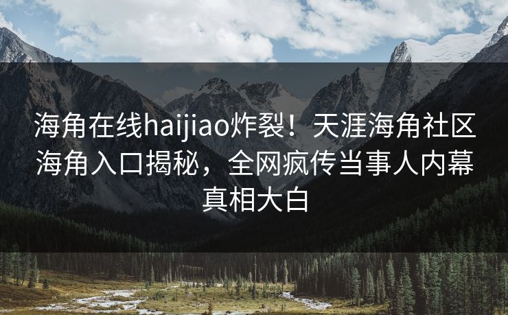 海角在线haijiao炸裂！天涯海角社区海角入口揭秘，全网疯传当事人内幕真相大白