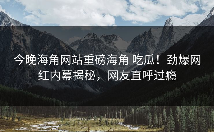今晚海角网站重磅海角 吃瓜！劲爆网红内幕揭秘，网友直呼过瘾