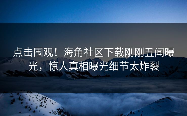 点击围观！海角社区下载刚刚丑闻曝光，惊人真相曝光细节太炸裂