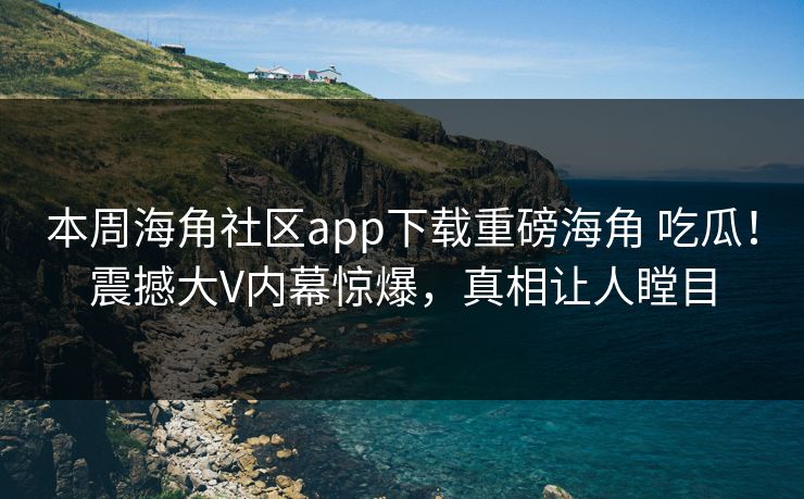 本周海角社区app下载重磅海角 吃瓜！震撼大V内幕惊爆，真相让人瞠目