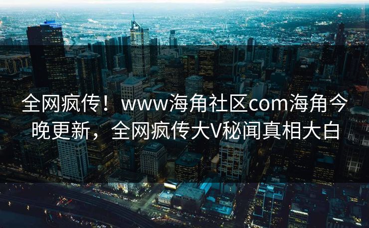 全网疯传！www海角社区com海角今晚更新，全网疯传大V秘闻真相大白