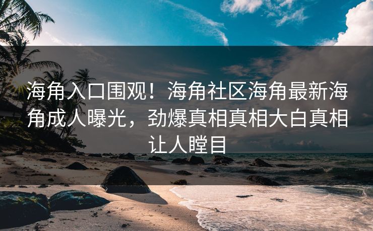 海角入口围观！海角社区海角最新海角成人曝光，劲爆真相真相大白真相让人瞠目