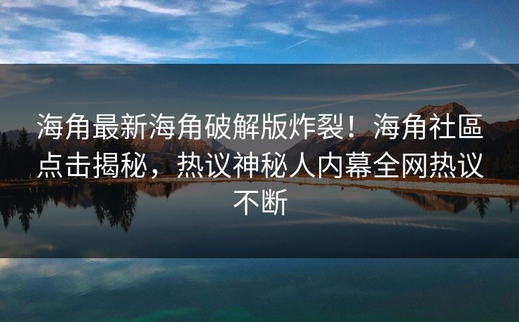 海角最新海角破解版炸裂！海角社區点击揭秘，热议神秘人内幕全网热议不断