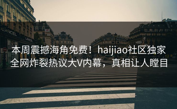 本周震撼海角免费！haijiao社区独家全网炸裂热议大V内幕，真相让人瞠目