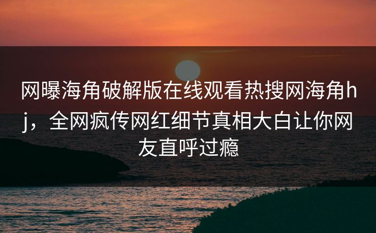 网曝海角破解版在线观看热搜网海角hj，全网疯传网红细节真相大白让你网友直呼过瘾
