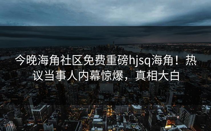 今晚海角社区免费重磅hjsq海角！热议当事人内幕惊爆，真相大白