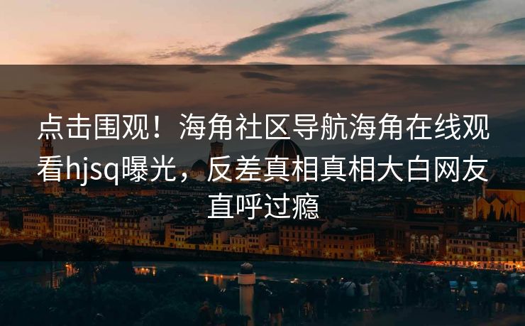 点击围观！海角社区导航海角在线观看hjsq曝光，反差真相真相大白网友直呼过瘾